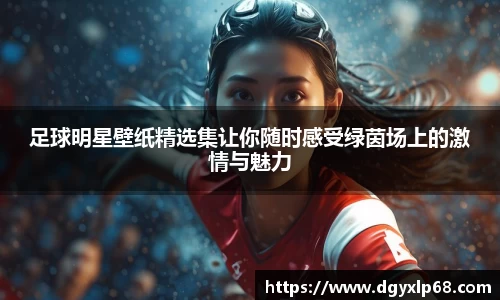 足球明星壁纸精选集让你随时感受绿茵场上的激情与魅力