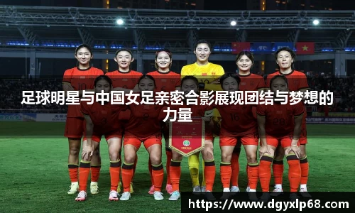 足球明星与中国女足亲密合影展现团结与梦想的力量